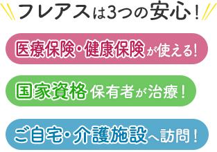 フレアスは3つの安心！医療保険・健康保険が使える！国家資格保有者が治療！ご自宅・介護施設へ訪問マッサージ！富谷市、黒川郡大和町、仙台市泉区